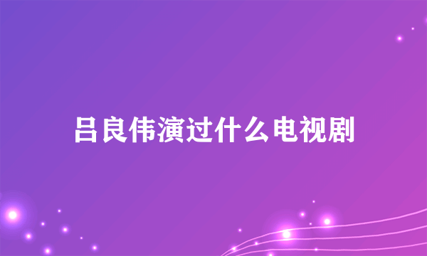 吕良伟演过什么电视剧