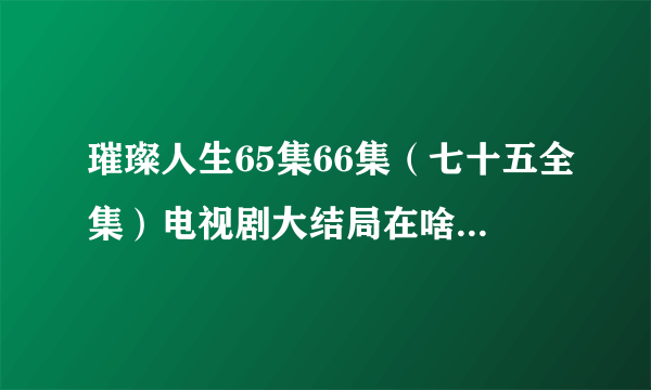 璀璨人生65集66集（七十五全集）电视剧大结局在啥时候播呢？