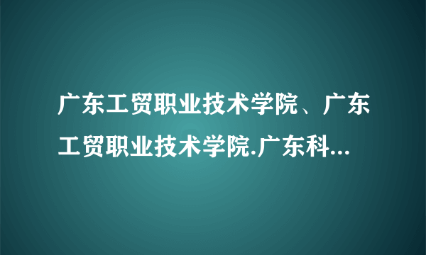 广东工贸职业技术学院、广东工贸职业技术学院.广东科学技术职业学院.哪个好？