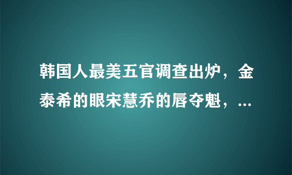 韩国人最美五官调查出炉，金泰希的眼宋慧乔的唇夺魁，中国人的五官谁最美？