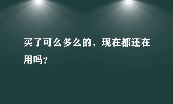 买了可么多么的，现在都还在用吗？