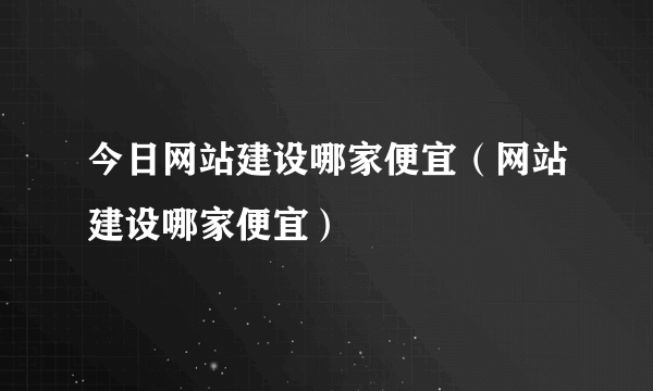 今日网站建设哪家便宜（网站建设哪家便宜）