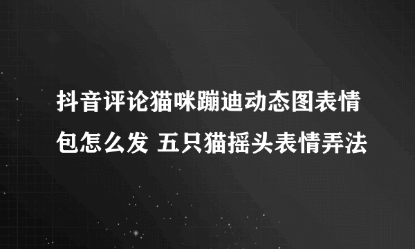 抖音评论猫咪蹦迪动态图表情包怎么发 五只猫摇头表情弄法