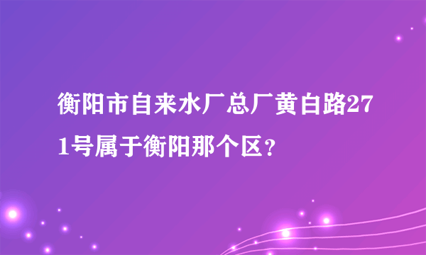 衡阳市自来水厂总厂黄白路271号属于衡阳那个区？