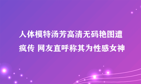 人体模特汤芳高清无码艳图遭疯传 网友直呼称其为性感女神