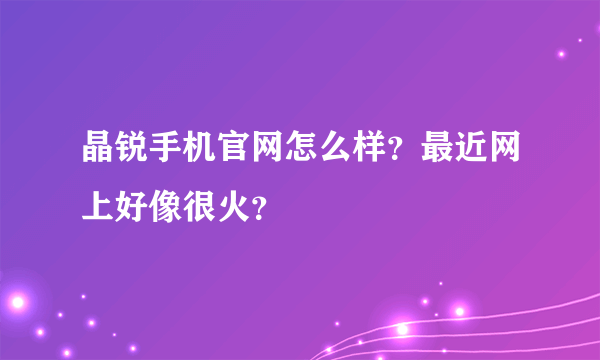 晶锐手机官网怎么样？最近网上好像很火？