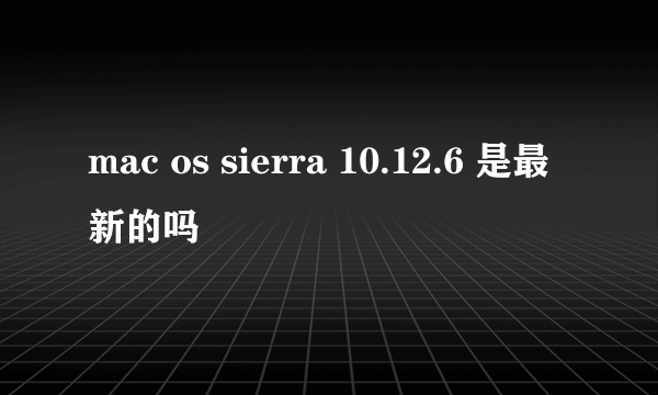 mac os sierra 10.12.6 是最新的吗