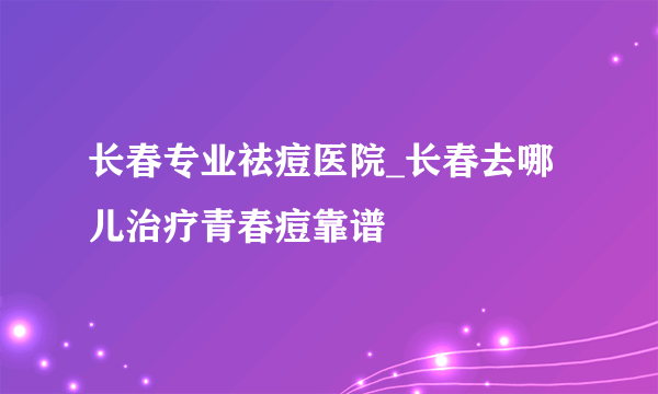 长春专业祛痘医院_长春去哪儿治疗青春痘靠谱