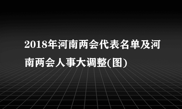 2018年河南两会代表名单及河南两会人事大调整(图)