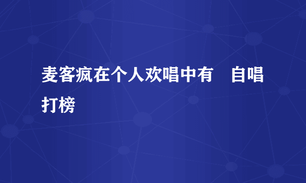 麦客疯在个人欢唱中有   自唱打榜