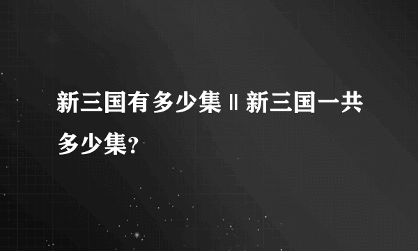 新三国有多少集 || 新三国一共多少集？