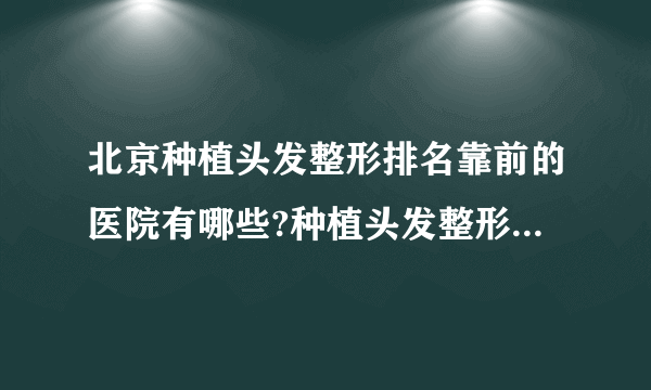 北京种植头发整形排名靠前的医院有哪些?种植头发整形前三名推荐!