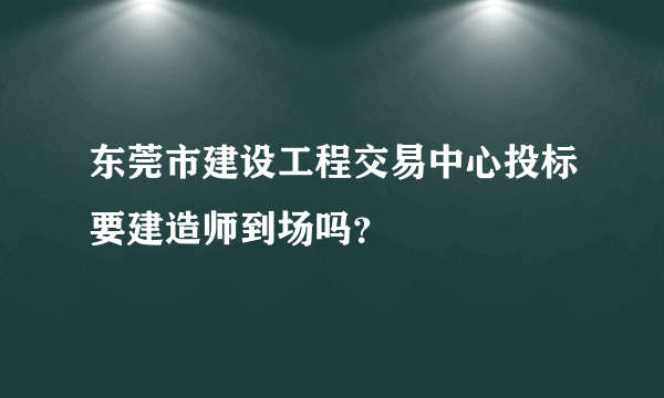 东莞市建设工程交易中心投标要建造师到场吗？