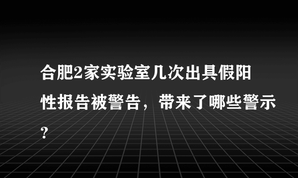 合肥2家实验室几次出具假阳性报告被警告，带来了哪些警示？