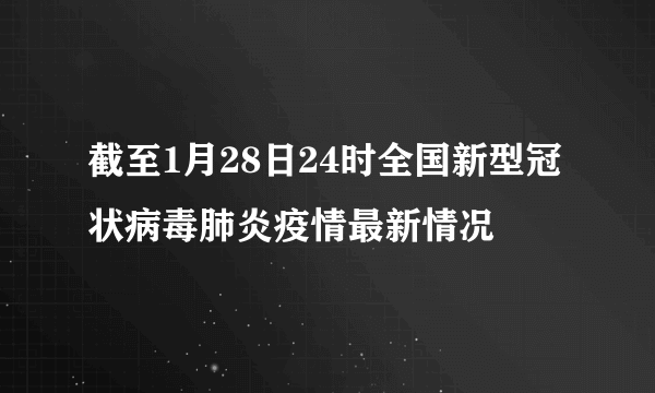 截至1月28日24时全国新型冠状病毒肺炎疫情最新情况