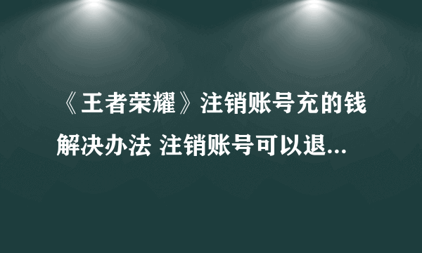 《王者荣耀》注销账号充的钱解决办法 注销账号可以退充的钱吗