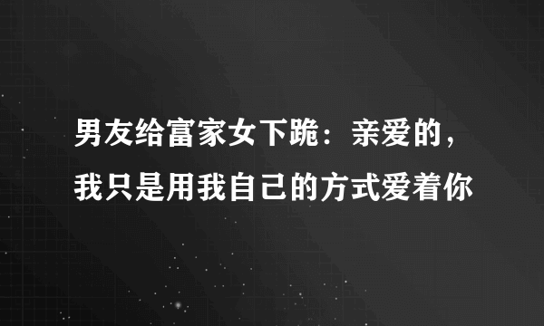 男友给富家女下跪：亲爱的，我只是用我自己的方式爱着你