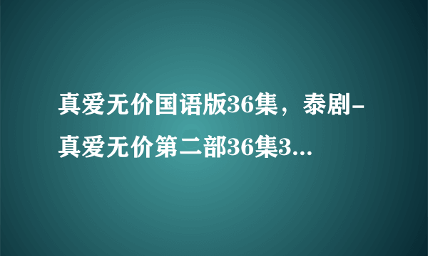 真爱无价国语版36集，泰剧-真爱无价第二部36集37集38集39集40集全集在线播放