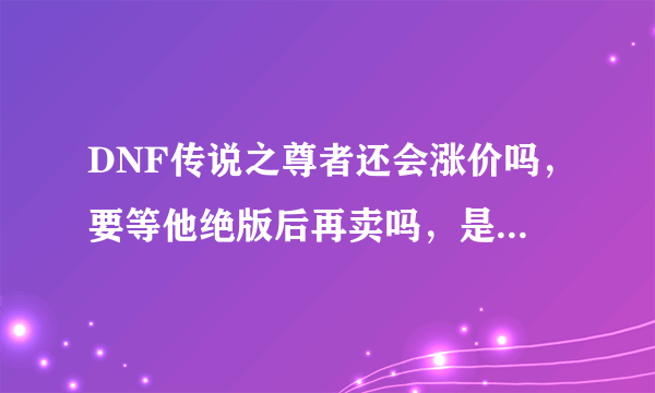 DNF传说之尊者还会涨价吗，要等他绝版后再卖吗，是现在卖还是以后再卖，求解释