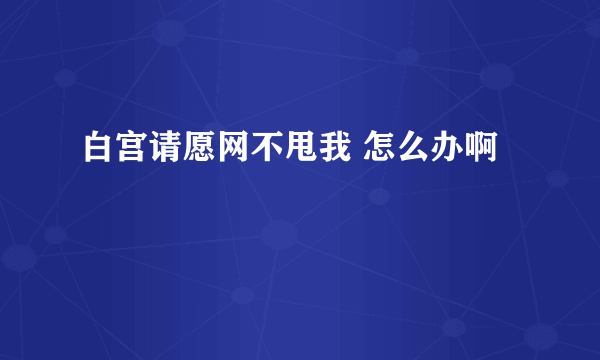 白宫请愿网不甩我 怎么办啊