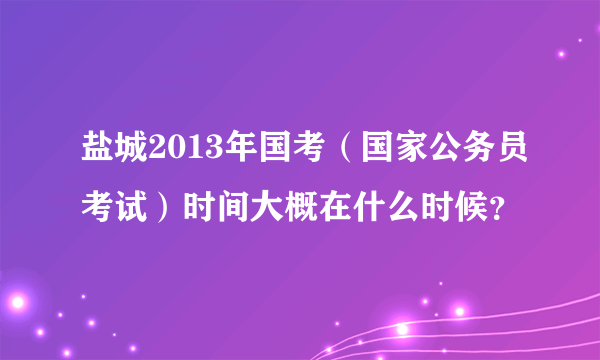 盐城2013年国考（国家公务员考试）时间大概在什么时候？